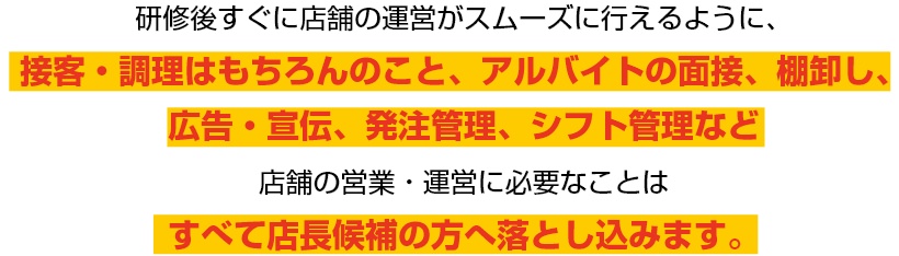研修後すぐに店舗の運営がスムーズに行えるように、接客・調理はもちろんのこと、アルバイトの面接、棚卸し、広告・宣伝、発注管理、シフト管理など店舗の営業・運営に必要なことはすべて店長候補の方へ落とし込みます。